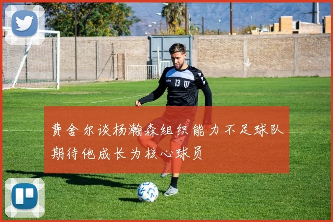 费舍尔谈杨瀚森组织能力不足球队期待他成长为核心球员