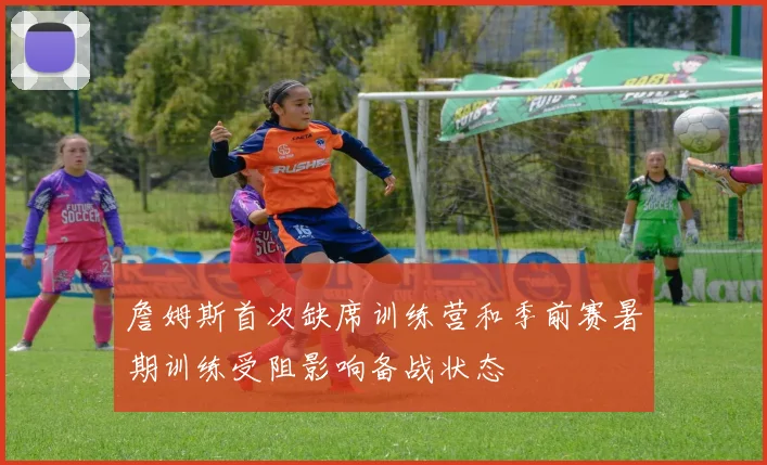 詹姆斯首次缺席训练营和季前赛暑期训练受阻影响备战状态