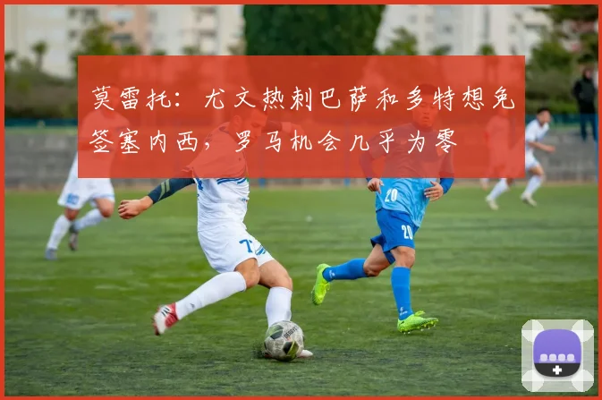 莫雷托：尤文热刺巴萨和多特想免签塞内西，罗马机会几乎为零