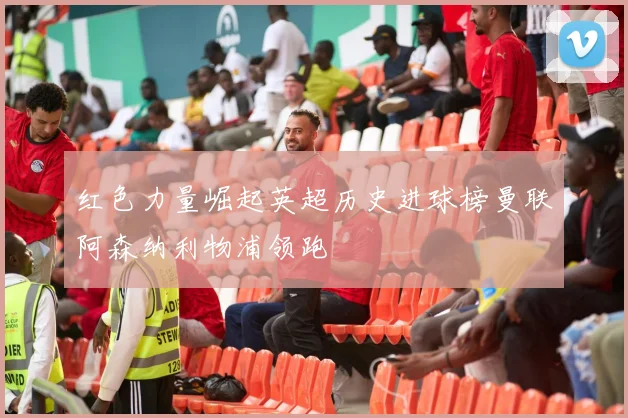 红色力量崛起英超历史进球榜曼联阿森纳利物浦领跑