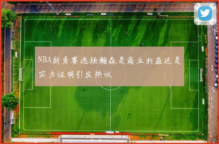 NBA新秀赛选杨瀚森是商业利益还是实力证明引发热议