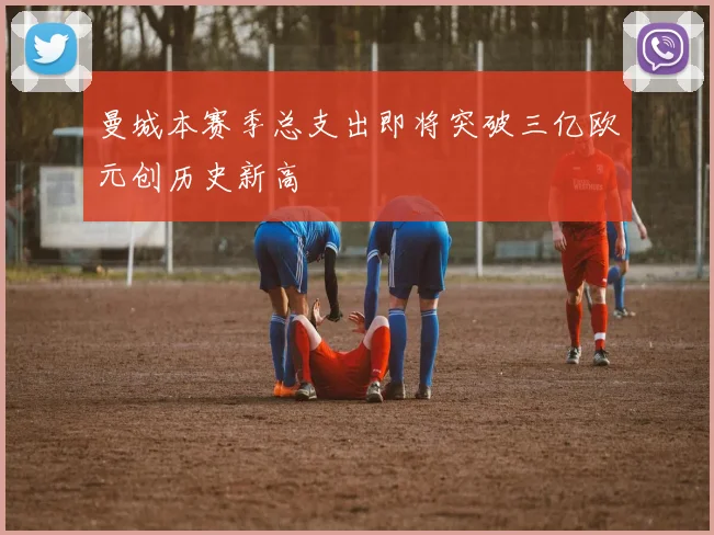 曼城本赛季总支出即将突破三亿欧元创历史新高