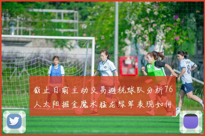 截止日前主动交易避税球队分析76人太阳掘金魔术猛龙绿军表现如何