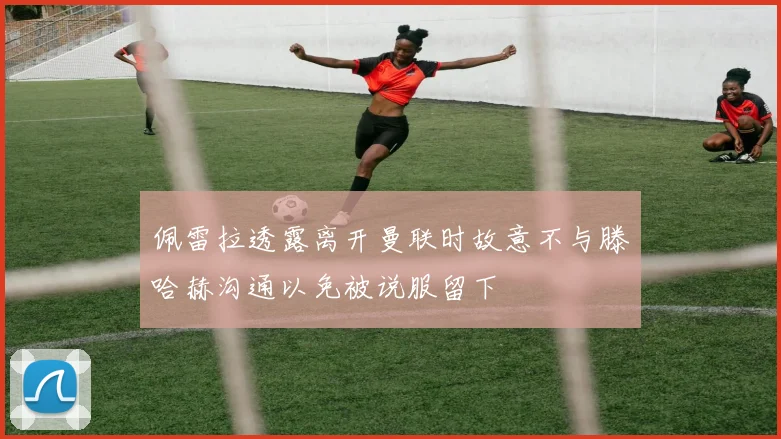 佩雷拉透露离开曼联时故意不与滕哈赫沟通以免被说服留下