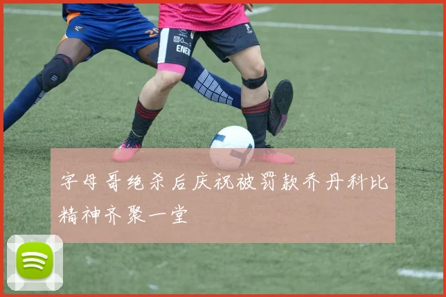 字母哥绝杀后庆祝被罚款乔丹科比精神齐聚一堂
