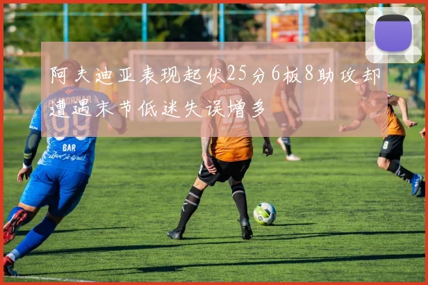 阿夫迪亚表现起伏25分6板8助攻却遭遇末节低迷失误增多