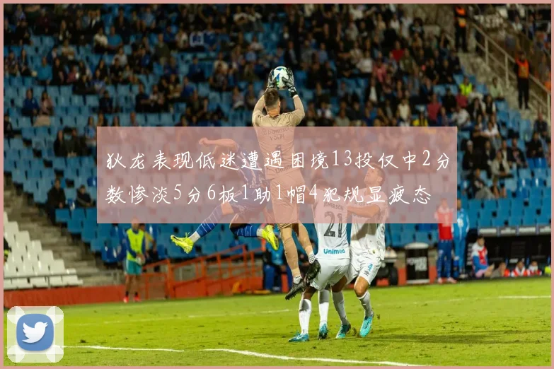 狄龙表现低迷遭遇困境13投仅中2分数惨淡5分6板1助1帽4犯规显疲态