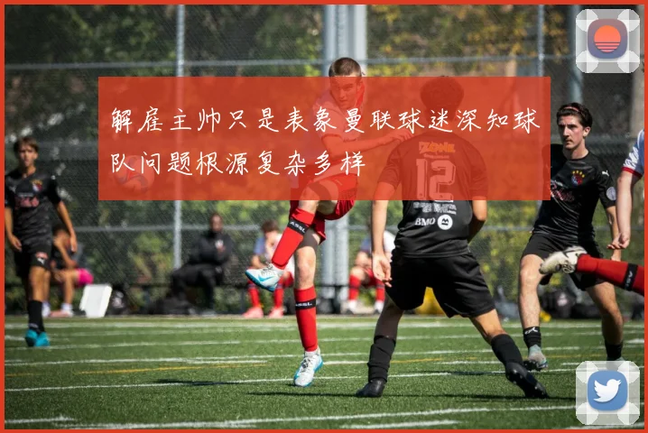 解雇主帅只是表象曼联球迷深知球队问题根源复杂多样