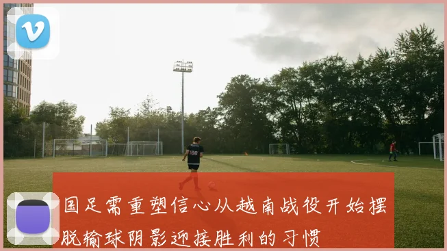 国足需重塑信心从越南战役开始摆脱输球阴影迎接胜利的习惯