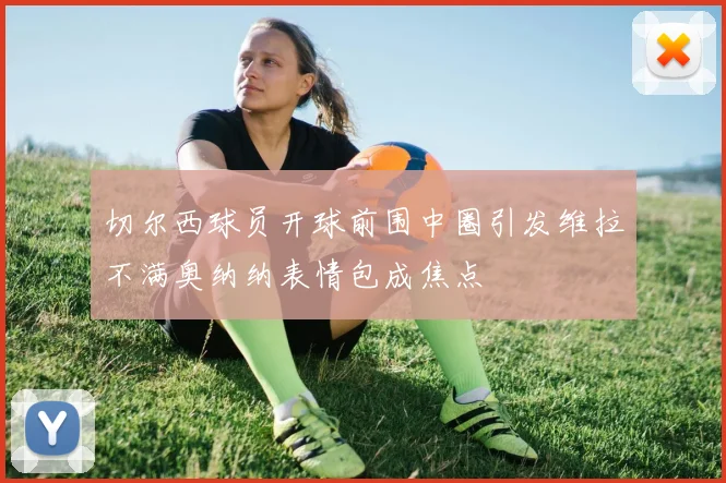 切尔西球员开球前围中圈引发维拉不满奥纳纳表情包成焦点