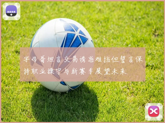 字母哥坦言交易诱惑难挡但誓言保持职业操守与新赛季展望未来