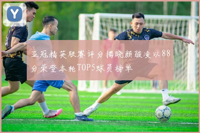 亚冠精英联赛评分揭晓颜骏凌以88分荣登本轮TOP5球员榜单