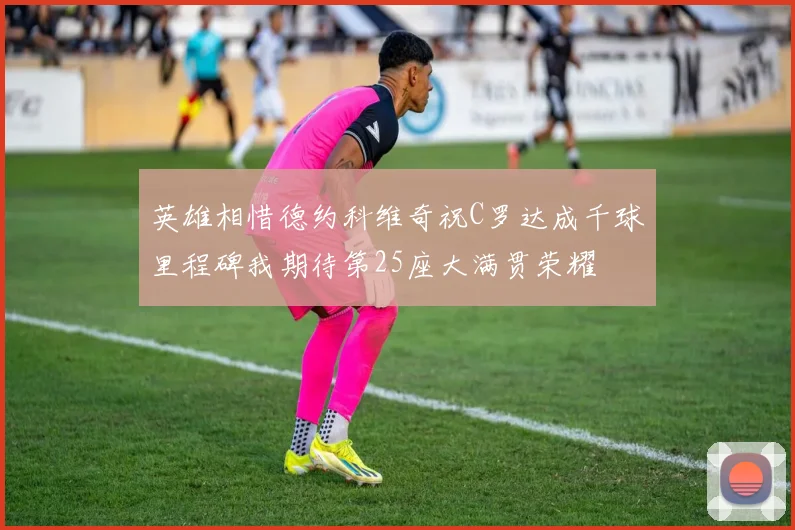 英雄相惜德约科维奇祝C罗达成千球里程碑我期待第25座大满贯荣耀