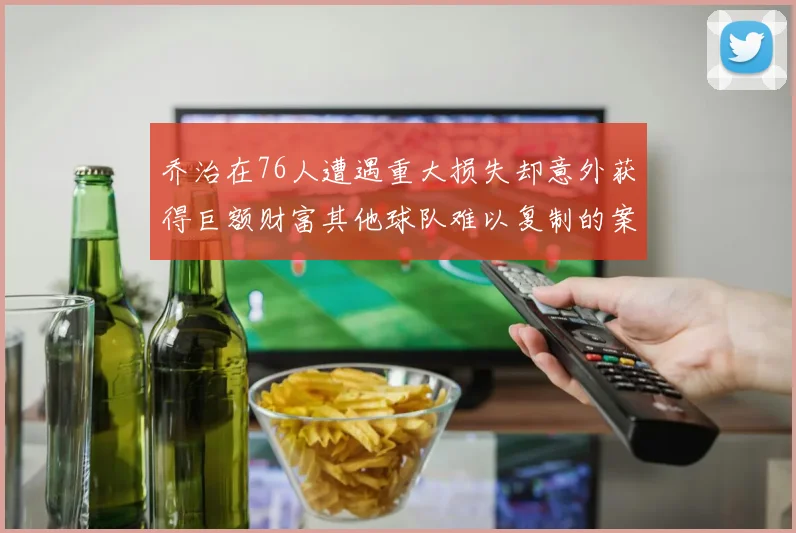 乔治在76人遭遇重大损失却意外获得巨额财富其他球队难以复制的案例