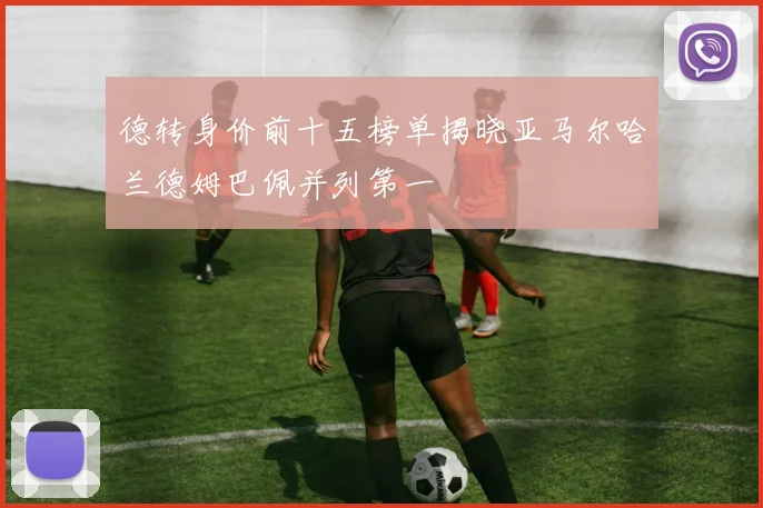 德转身价前十五榜单揭晓亚马尔哈兰德姆巴佩并列第一