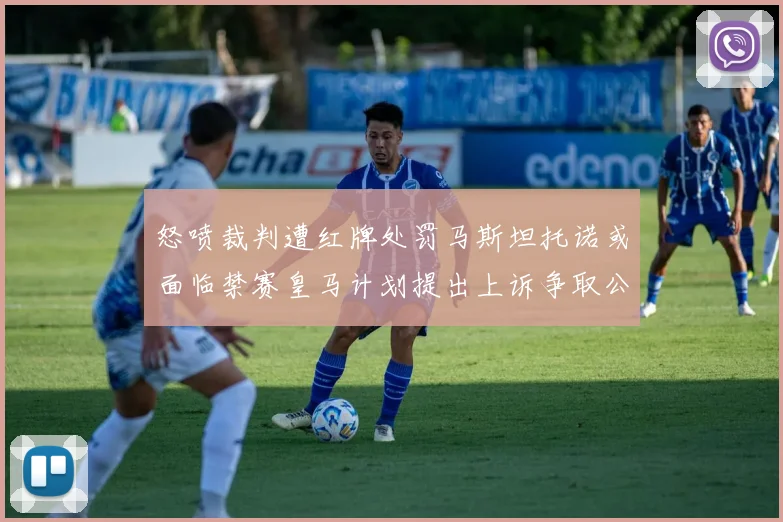 怒喷裁判遭红牌处罚马斯坦托诺或面临禁赛皇马计划提出上诉争取公正处理
