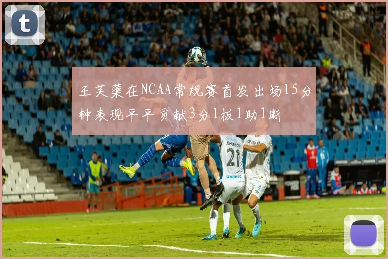 王芙蕖在NCAA常规赛首发出场15分钟表现平平贡献3分1板1助1断