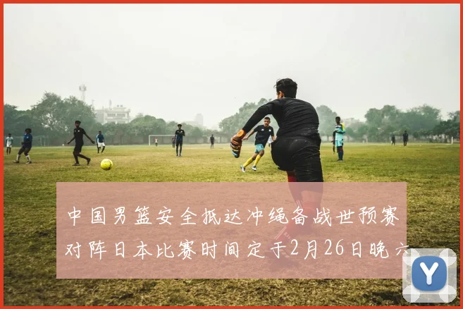 中国男篮安全抵达冲绳备战世预赛对阵日本比赛时间定于2月26日晚六点五分
