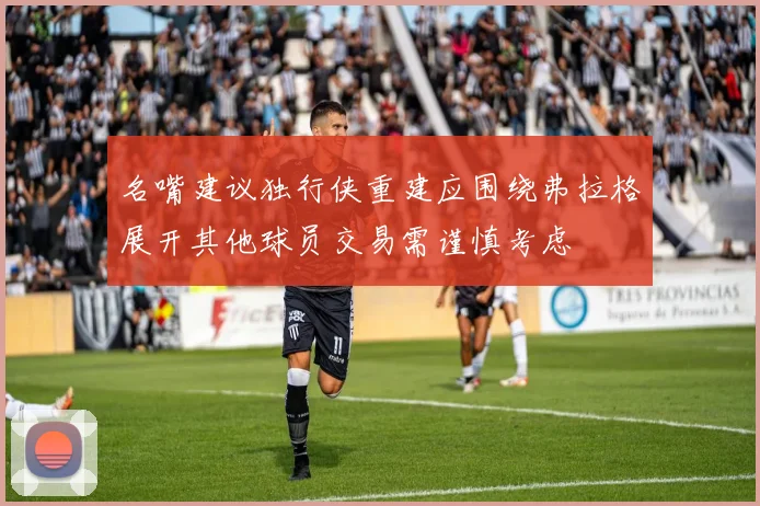 名嘴建议独行侠重建应围绕弗拉格展开其他球员交易需谨慎考虑