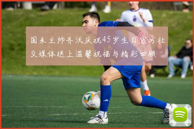 国米主帅齐沃庆祝45岁生日官方社交媒体送上温馨祝福与精彩回顾