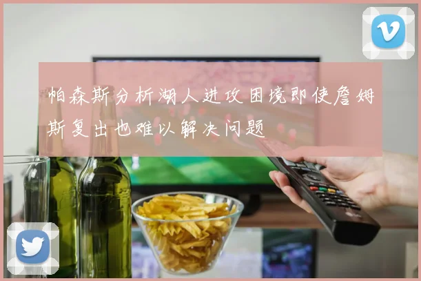 帕森斯分析湖人进攻困境即使詹姆斯复出也难以解决问题