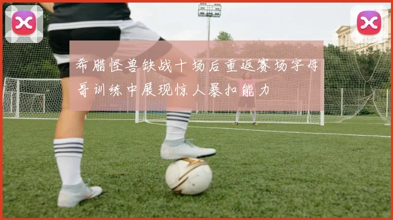 希腊怪兽缺战十场后重返赛场字母哥训练中展现惊人暴扣能力